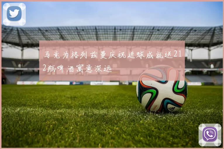马竞为格列兹曼庆祝进球成就送212瓶啤酒寓意深远