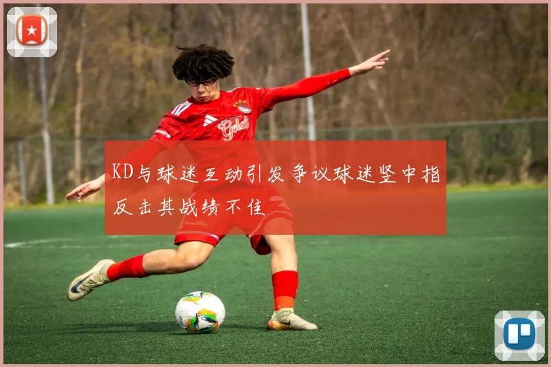KD与球迷互动引发争议球迷竖中指反击其战绩不佳