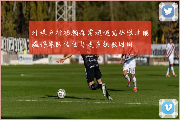 外媒分析杨瀚森需超越克林根才能赢得球队信任与更多执教时间
