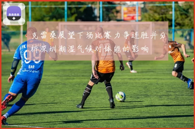 克雷桑展望下场比赛力争连胜并分析深圳潮湿气候对体能的影响