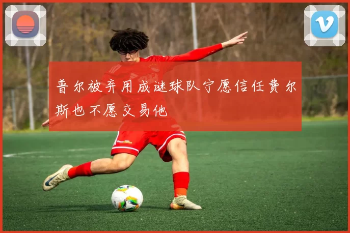 普尔被弃用成谜球队宁愿信任费尔斯也不愿交易他