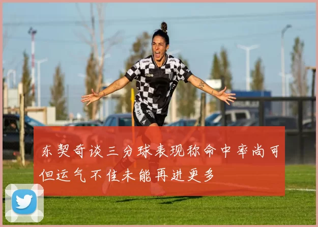 东契奇谈三分球表现称命中率尚可但运气不佳未能再进更多