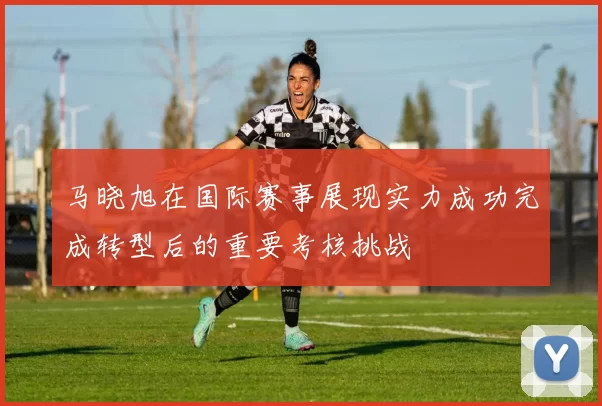 马晓旭在国际赛事展现实力成功完成转型后的重要考核挑战