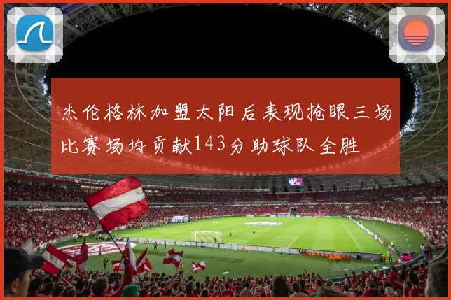 杰伦格林加盟太阳后表现抢眼三场比赛场均贡献143分助球队全胜