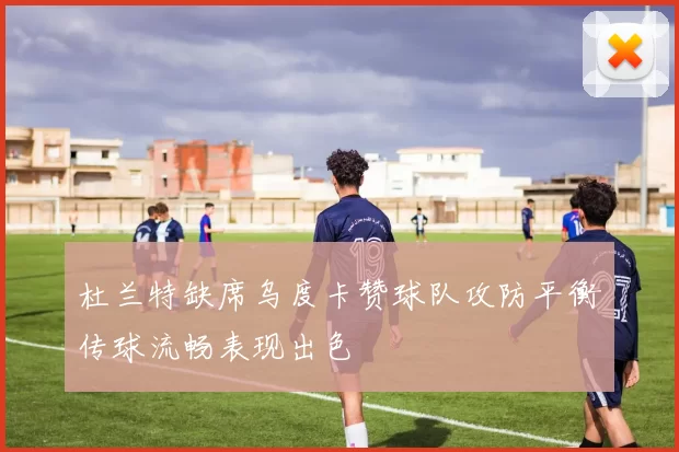 杜兰特缺席乌度卡赞球队攻防平衡传球流畅表现出色