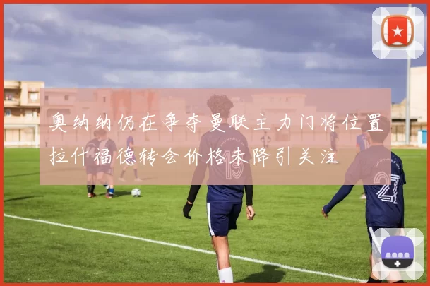 奥纳纳仍在争夺曼联主力门将位置拉什福德转会价格未降引关注